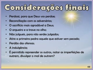 • Perdoai, para que Deus vos perdoe;
• Reconciliação com os adversários;
• O sacrifício mais agradável a Deus;
• O argueiro e a trave no olho;
• Não julgueis, para não serdes julgados;
• Atire a primeira pedra aquele que estiver sem pecado;
• Perdão das ofensas;
• A indulgência;
• É permitido repreender os outros, notar as imperfeições de
outrem, divulgar o mal de outrem?
 