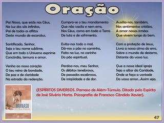 Pai Nosso, que estás nos Céus,
Na luz dos sóis infinitos,
Pai de todos os aflitos
Deste mundo de escarcéus.
Santificado, Senhor,
Seja o teu nome sublime,
Que em todo o Universo exprime
Concórdia, ternura e amor.
Venha ao nosso coração
O teu reino de bondade,
De paz e de claridade
Na estrada da redenção.
Cumpra-se o teu mandamento
Que não vacila e nem erra,
Nos Céus, como em toda a Terra
De luta e de sofrimento.
Evita-nos todo o mal,
Dá-nos o pão no caminho,
Feito na luz, no carinho
Do pão espiritual.
Perdoa-nos, meu Senhor,
Os débitos tenebrosos,
De passados escabrosos,
De iniqüidade e de dor.
Auxilia-nos, também,
Nos sentimentos cristãos,
A amar nossos irmãos
Que vivem longe do bem.
Com a proteção de Jesus,
Livra a nossa alma do erro,
Sobre o mundo de desterro,
Distante da vossa luz.
Que a nossa ideal igreja
Seja o altar da Caridade,
Onde se faça a vontade
Do vosso amor...Assim seja.
(ESPÍRITOS DIVERSOS. Parnaso de Além-Túmulo. Ditado pelo Espírito
de José Silvério Horta. Psicografia de Francisco Cândido Xavier).
 