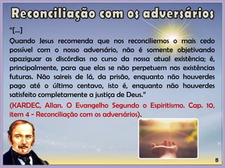“[...]
Quando Jesus recomenda que nos reconciliemos o mais cedo
possível com o nosso adversário, não é somente objetivando
apaziguar as discórdias no curso da nossa atual existência; é,
principalmente, para que elas se não perpetuem nas existências
futuras. Não saireis de lá, da prisão, enquanto não houverdes
pago até o último centavo, isto é, enquanto não houverdes
satisfeito completamente a justiça de Deus.”
(KARDEC, Allan. O Evangelho Segundo o Espiritismo. Cap. 10,
item 4 - Reconciliação com os adversários).
 