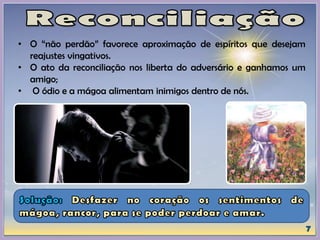 • O “não perdão” favorece aproximação de espíritos que desejam
reajustes vingativos.
• O ato da reconciliação nos liberta do adversário e ganhamos um
amigo;
• O ódio e a mágoa alimentam inimigos dentro de nós.
 