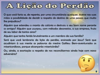 O que você faria se, de repente, por uma circunstância qualquer, tivesse nas suas
mãos a possibilidade de decidir a respeito do destino de uma pessoa que muito
lhe prejudicou?
Alguém que estendeu o manto da calúnia e destruiu o seu bom nome perante
os amigos? Alguém que usurpou, com métodos desonestos, a sua empresa, fruto
de seu labor de tantos anos?
Alguém que tenha ferido brutalmente a um membro da sua família?
Será que você lembraria da lição do perdão, ensinada por Jesus? Será que
acudiriam à sua mente as palavras do mestre Galileu: Bem-aventurados os
misericordiosos, porque alcançarão misericórdia?
Ou, ainda, a exortação a respeito de nos reconciliarmos ainda hoje com nosso
adversário?
 