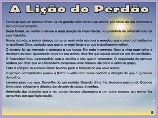 Conta-se que um escravo tornou-se de grande valor para o seu senhor, por causa da sua honradez e
bom comportamento.
Dessa forma, seu senhor o elevou a uma posição de importância, na qualidade de administrador de
suas fazendas.
Numa ocasião, o senhor desejou comprar mais vinte escravos e mandou que o novo administrador
os escolhesse. Disse, contudo, que queria os mais fortes e os que trabalhassem melhor.
O escravo foi ao mercado e começou a sua busca. Em certo momento, fixou a vista num velho e
decrépito escravo. Apontando-o para o seu senhor, disse-lhe que aquele devia ser um dos escolhidos.
O fazendeiro ficou surpreendido com a escolha e não queria concordar. O negociante de escravos
acabou por dizer que se o fazendeiro comprasse vinte homens, ele daria o velho de graça.
Feita a compra, os escravos foram levados para a fazenda do seu novo senhor.
O escravo administrador passou a tratar o velho com maior cuidado e atenção do que a qualquer
dos outros.
Levou-o para sua casa. Dava-lhe da sua comida. Quando tinha frio, levava-o para o sol. Quando
tinha calor, colocava-o debaixo das árvores de cacau, à sombra.
Admirado das atenções que o seu antigo escravo dispensava a um outro escravo, seu senhor lhe
perguntou por que fazia aquilo.
 