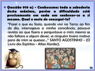 Questão 919 a) - Conhecemos toda a sabedoria
desta máxima, porém a dificuldade está
precisamente em cada um conhecer-se a si
mesmo. Qual o meio de consegui-lo?
“Fazei o que eu fazia, quando vivi na Terra: ao fim
do dia, interrogava a minha consciência, passava
revista ao que fizera e perguntava a mim mesmo se
não faltara a algum dever, se ninguém tivera motivo
para de mim se queixar...” SANTO AGOSTINHO -
(KARDEC, Allan. O Livro dos Espíritos).
 