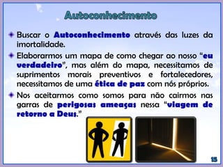 Buscar o Autoconhecimento através das luzes da
imortalidade.
Elaborarmos um mapa de como chegar ao nosso “eu
verdadeiro”, mas além do mapa, necessitamos de
suprimentos morais preventivos e fortalecedores,
necessitamos de uma ética de paz com nós próprios.
Nos aceitarmos como somos para não cairmos nas
garras de perigosas ameaças nessa “viagem de
retorno a Deus.”
 