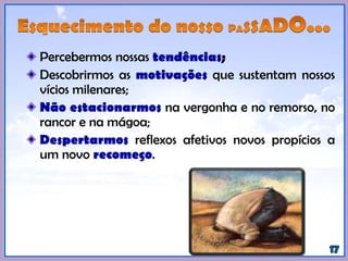 Percebermos nossas tendências;
Descobrirmos as motivações que sustentam nossos
vícios milenares;
Não estacionarmos na vergonha e no remorso, no
rancor e na mágoa;
Despertarmos reflexos afetivos novos propícios a
um novo recomeço.
 