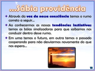 Através da voz da nossa consciência temos o rumo
correto a seguir...
Ao conhecermos as nossas tendências instintivas
temos as bóias sinalizadoras para que saibamos nos
conduzir dentro desse rumo.
Em uma temos o futuro, em outra temos o passado
cooperando para não desviarmos novamente do que
nos espera...
 