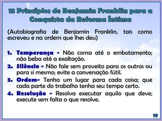 (Autobiografia de Benjamin Franklin, tais como
escreveu e na ordem que lhes deu)
1. Temperança - Não coma até o embotamento;
não beba até a exaltação.
2. Silêncio - Não fale sem proveito para os outros ou
para si mesmo; evite a conversação fútil.
3. Ordem- Tenha um lugar para cada coisa; que
cada parte do trabalho tenha seu tempo certo.
4. Resolução - Resolva executar aquilo que deve;
execute sem falta o que resolve.
 