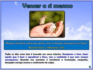 Todos os dias uma luta é travada em nosso interior. Desejamos o bem, fazer
aquilo que é bom e agradável a Deus, mas a realidade é que nem sempre
conseguimos. Quando isso acontece é inevitável a frustração, vergonha,
decepção consigo mesmo e sentimento de culpa.
 