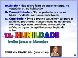 10.Asseio - Não tolere falta de asseio no corpo, no
vestuário, ou na habitação.
11. Tranqüilidade - Não se perturbe por coisas
triviais, acidentes comuns ou inevitáveis.
12. Castidade - Evite a prática sexual sem ser para a
saúde ou procriação; nunca chegue ao abuso que
o enfraqueça, nem prejudique a sua própria
saúde, ou a paz de espírito ou reputação de
outrem.
(BENJAMIN FRANKLIN - (1706 - 1790)).
 