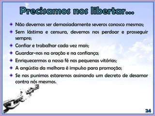 Não devemos ser demasiadamente severos conosco mesmos;
Sem lástima e censura, devemos nos perdoar e prosseguir
sempre;
Confiar e trabalhar cada vez mais;
Guardar-nos na oração e na confiança;
Enriquecermos a nossa fé nas pequenas vitórias;
A angústia da melhora é impulso para promoção;
Se nos punimos estaremos assinando um decreto de desamor
contra nós mesmos.
 