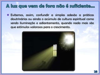 Evitemos, assim, confundir a simples adesão a práticas
doutrinárias ou ainda o acúmulo de cultura espiritual como
sendo iluminação e adiantamento, quando nada mais são
que estímulos valorosos para o crescimento.
 