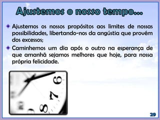 Ajustemos os nossos propósitos aos limites de nossas
possibilidades, libertando-nos da angústia que provém
dos excessos;
Caminhemos um dia após o outro na esperança de
que amanhã sejamos melhores que hoje, para nossa
própria felicidade.
 
