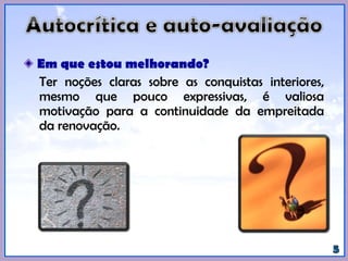 Em que estou melhorando?
Ter noções claras sobre as conquistas interiores,
mesmo que pouco expressivas, é valiosa
motivação para a continuidade da empreitada
da renovação.
 