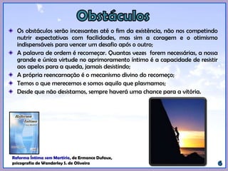 Os obstáculos serão incessantes até o fim da existência, não nos competindo
nutrir expectativas com facilidades, mas sim a coragem e o otimismo
indispensáveis para vencer um desafio após o outro;
A palavra de ordem é recomeçar. Quantas vezes forem necessárias, a nossa
grande e única virtude no aprimoramento íntimo é a capacidade de resistir
aos apelos para a queda, jamais desistindo;
A própria reencarnação é o mecanismo divino do recomeço;
Temos o que merecemos e somos aquilo que plasmamos;
Desde que não desistamos, sempre haverá uma chance para a vitória.
Reforma Íntima sem Martírio, de Ermance Dufaux,
psicografia de Wanderley S. de Oliveira.
 