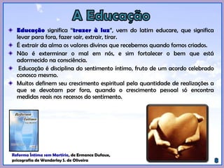 Educação significa “trazer à luz”, vem do latim educare, que significa
levar para fora, fazer sair, extrair, tirar.
É extrair da alma os valores divinos que recebemos quando fomos criados.
Não é exterminar o mal em nós, e sim fortalecer o bem que está
adormecido na consciência.
Educação é disciplina do sentimento íntimo, fruto de um acordo celebrado
conosco mesmo.
Muitos definem seu crescimento espiritual pela quantidade de realizações a
que se devotam por fora, quando o crescimento pessoal só encontra
medidas reais nos recessos do sentimento.
Reforma Íntima sem Martírio, de Ermance Dufaux,
psicografia de Wanderley S. de Oliveira.
 