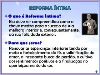 O que é Reforma Íntima?
Ela deve ser compreendida como a
chave mestra para o sucesso de sua
melhora interior e, consequentemente,
da sua felicidade exterior.
Para que serve?
Renovar as esperanças interiores tendo por
meta o fortalecimento da fé, a solidificação do
amor, a incessante busca do perdão, o cultivo
dos sentimentos positivos e a finalização no
aperfeiçoamento do ser.
 