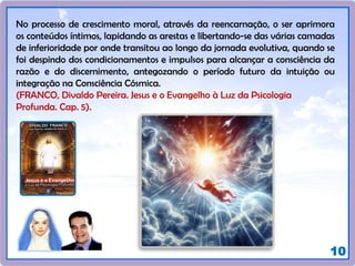 10
No processo de crescimento moral, através da reencarnação, o ser aprimora
os conteúdos íntimos, lapidando as arestas e libertando-se das várias camadas
de inferioridade por onde transitou ao longo da jornada evolutiva, quando se
foi despindo dos condicionamentos e impulsos para alcançar a consciência da
razão e do discernimento, antegozando o período futuro da intuição ou
integração na Consciência Cósmica.
(FRANCO, Divaldo Pereira. Jesus e o Evangelho à Luz da Psicologia
Profunda. Cap. 5).
 