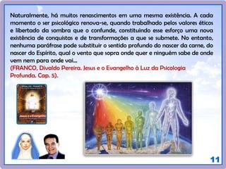11
Naturalmente, há muitos renascimentos em uma mesma existência. A cada
momento o ser psicológico renova-se, quando trabalhado pelos valores éticos
e libertado da sombra que o confunde, constituindo esse esforço uma nova
existência de conquistas e de transformações a que se submete. No entanto,
nenhuma paráfrase pode substituir o sentido profundo do nascer da carne, do
nascer do Espírito, qual o vento que sopra onde quer e ninguém sabe de onde
vem nem para onde vai...
(FRANCO, Divaldo Pereira. Jesus e o Evangelho à Luz da Psicologia
Profunda. Cap. 5).
 
