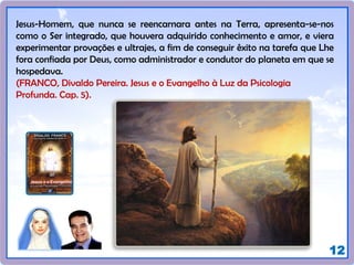 12
Jesus-Homem, que nunca se reencarnara antes na Terra, apresenta-se-nos
como o Ser integrado, que houvera adquirido conhecimento e amor, e viera
experimentar provações e ultrajes, a fim de conseguir êxito na tarefa que Lhe
fora confiada por Deus, como administrador e condutor do planeta em que se
hospedava.
(FRANCO, Divaldo Pereira. Jesus e o Evangelho à Luz da Psicologia
Profunda. Cap. 5).
 