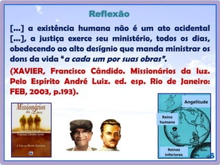 16
[...] a existência humana não é um ato acidental
[...], a justiça exerce seu ministério, todos os dias,
obedecendo ao alto desígnio que manda ministrar os
dons da vida “a cada um por suas obras”.
(XAVIER, Francisco Cândido. Missionários da luz.
Pelo Espírito André Luiz. ed. esp. Rio de Janeiro:
FEB, 2003, p.193).
Reflexão
Reinos
inferiores
Reino
humano
Angelitude
 