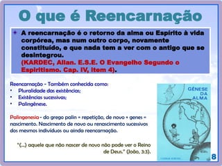 18
O que é Reencarnação
A reencarnação é o retorno da alma ou Espírito à vida
corpórea, mas num outro corpo, novamente
constituído, e que nada tem a ver com o antigo que se
desintegrou.
(KARDEC, Allan. E.S.E. O Evangelho Segundo o
Espiritismo. Cap. IV, item 4).
Reencarnação - Também conhecida como:
• Pluralidade das existências;
• Existências sucessivas;
• Palingênese.
Palingenesia- do grego palin = repetição, de novo + genes =
nascimento. Nascimento de novo ou renascimento sucessivos
dos mesmos indivíduos ou ainda reencarnação.
“(...) aquele que não nascer de novo não pode ver o Reino
de Deus.” (João, 3:3).
 