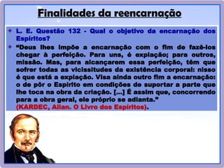 Finalidades da reencarnação
L. E. Questão 132 - Qual o objetivo da encarnação dos
Espíritos?
“Deus lhes impõe a encarnação com o fim de fazê-los
chegar à perfeição. Para uns, é expiação; para outros,
missão. Mas, para alcançarem essa perfeição, têm que
sofrer todas as vicissitudes da existência corporal: nisso
é que está a expiação. Visa ainda outro fim a encarnação:
o de pôr o Espírito em condições de suportar a parte que
lhe toca na obra da criação. [...] É assim que, concorrendo
para a obra geral, ele próprio se adianta.”
(KARDEC, Allan. O Livro dos Espíritos).
 