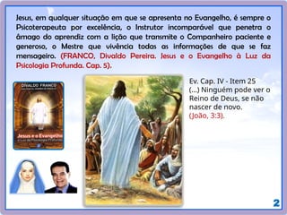 2
Jesus, em qualquer situação em que se apresenta no Evangelho, é sempre o
Psicoterapeuta por excelência, o Instrutor incomparável que penetra o
âmago do aprendiz com a lição que transmite o Companheiro paciente e
generoso, o Mestre que vivência todas as informações de que se faz
mensageiro. (FRANCO, Divaldo Pereira. Jesus e o Evangelho à Luz da
Psicologia Profunda. Cap. 5).
Ev. Cap. IV - Item 25
(...) Ninguém pode ver o
Reino de Deus, se não
nascer de novo.
(João, 3:3).
 
