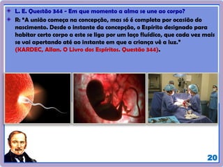 20
L. E. Questão 344 - Em que momento a alma se une ao corpo?
R: “A união começa na concepção, mas só é completa por ocasião do
nascimento. Desde o instante da concepção, o Espírito designado para
habitar certo corpo a este se liga por um laço fluídico, que cada vez mais
se vai apertando até ao instante em que a criança vê a luz.”
(KARDEC, Allan. O Livro dos Espíritos. Questão 344).
 