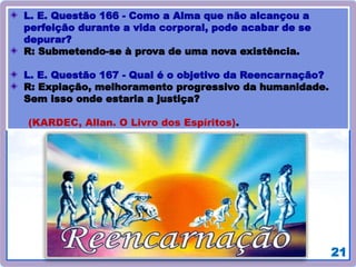 21
L. E. Questão 166 - Como a Alma que não alcançou a
perfeição durante a vida corporal, pode acabar de se
depurar?
R: Submetendo-se à prova de uma nova existência.
L. E. Questão 167 - Qual é o objetivo da Reencarnação?
R: Expiação, melhoramento progressivo da humanidade.
Sem isso onde estaria a justiça?
(KARDEC, Allan. O Livro dos Espíritos).
 