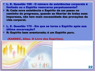 22
L. E. Questão 168 - O número de existências corporais é
limitado ou o Espírito reencarna perpetuamente?
R: Cada nova existência o Espírito da um passo no
caminho do progresso, quando se libertar de todas suas
impurezas, não tem mais necessidade das provações da
vida corporal.
L. E. Questão 170 - Em que se torna o Espírito após sua
última encarnação?
R: Espírito bem aventurado; é um Espírito puro.
(KARDEC, Allan. O Livro dos Espíritos).
 