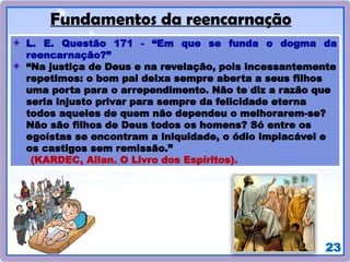 23
Fundamentos da reencarnação
L. E. Questão 171 - “Em que se funda o dogma da
reencarnação?”
“Na justiça de Deus e na revelação, pois incessantemente
repetimos: o bom pai deixa sempre aberta a seus filhos
uma porta para o arrependimento. Não te diz a razão que
seria injusto privar para sempre da felicidade eterna
todos aqueles de quem não dependeu o melhorarem-se?
Não são filhos de Deus todos os homens? Só entre os
egoístas se encontram a iniquidade, o ódio implacável e
os castigos sem remissão.”
(KARDEC, Allan. O Livro dos Espíritos).
 
