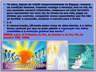 24
“A alma, depois de residir temporariamente no Espaço, renasce
na condição humana, trazendo consigo a herança, boa ou má, do
seu passado; renasce criancinha, reaparece na cena terrestre
para representar um novo ato do drama da sua vida, pagar as
dívidas que contraiu, conquistar novas capacidades que lhe hão
de facilitar a ascensão, acelerar a marcha para a frente.
[…]
A reencarnação, afirmada pelas vozes de além-túmulo, é a única
forma racional por que se pode admitir a reparação das faltas
cometidas e a evolução gradual dos seres.”
(DENIS, Léon. O Problema do Ser, do Destino e da Dor. Rio de
Janeiro: FEB, 1989).
 