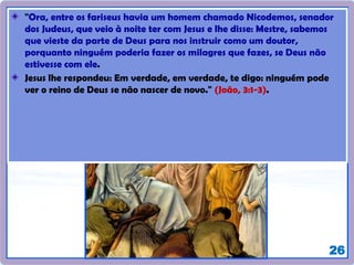 26
"Ora, entre os fariseus havia um homem chamado Nicodemos, senador
dos Judeus, que veio à noite ter com Jesus e lhe disse: Mestre, sabemos
que vieste da parte de Deus para nos instruir como um doutor,
porquanto ninguém poderia fazer os milagres que fazes, se Deus não
estivesse com ele.
Jesus lhe respondeu: Em verdade, em verdade, te digo: ninguém pode
ver o reino de Deus se não nascer de novo." (João, 3:1-3).
 