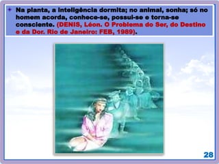 28
Na planta, a inteligência dormita; no animal, sonha; só no
homem acorda, conhece-se, possui-se e torna-se
consciente. (DENIS, Léon. O Problema do Ser, do Destino
e da Dor. Rio de Janeiro: FEB, 1989).
 