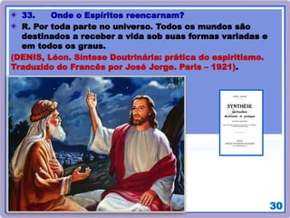 30
33. Onde o Espíritos reencarnam?
R. Por toda parte no universo. Todos os mundos são
destinados a receber a vida sob suas formas variadas e
em todos os graus.
(DENIS, Léon. Síntese Doutrinária: prática do espiritismo.
Traduzido do Francês por José Jorge. Paris – 1921).
 