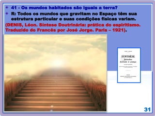 31
41 - Os mundos habitados são iguais a terra?
R: Todos os mundos que gravitam no Espaço têm sua
estrutura particular e suas condições físicas variam.
(DENIS, Léon. Síntese Doutrinária: prática do espiritismo.
Traduzido do Francês por José Jorge. Paris – 1921).
 