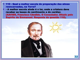 32
110 - Qual a melhor escola de preparação das almas
reencarnadas, na Terra?
- A melhor escola ainda é o lar, onde a criatura deve
receber as bases do sentimento e do caráter.
(XAVIER, Francisco Cândido. O Consolador. Ditado pelo
Espírito de Emmanuel. Resposta da questão 110).
 