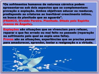 35
“Os sofrimentos humanos de natureza cármica podem
apresentar-se sob dois aspectos que se complementam:
provação e expiação. Ambos objetivam educar ou reeducar,
predispondo as criaturas ao inevitável crescimento íntimo,
na busca da plenitude que as aguarda".
(FRANCO, Divaldo Pereira. Plenitude. Ditado pelo Espírito
Joanna de Ângelis).
Expiações são situações que se vivenciam para refazer,
reparar o que fez errado ou mal feito no passado (reparação
ou sofrimento pelo qual se expia uma falta).
Provas são as situações, experiências que se precisa passar
para amadurecer, aprender, testar a resignação e a virtude.
 