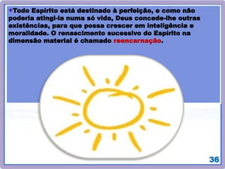 36
Todo Espírito está destinado à perfeição, e como não
poderia atingi-la numa só vida, Deus concede-lhe outras
existências, para que possa crescer em inteligência e
moralidade. O renascimento sucessivo do Espírito na
dimensão material é chamado reencarnação.
 