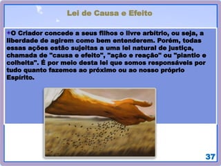 37
Lei de Causa e Efeito
O Criador concede a seus filhos o livre arbítrio, ou seja, a
liberdade de agirem como bem entenderem. Porém, todas
essas ações estão sujeitas a uma lei natural de justiça,
chamada de "causa e efeito", "ação e reação" ou "plantio e
colheita". É por meio desta lei que somos responsáveis por
tudo quanto fazemos ao próximo ou ao nosso próprio
Espírito.
 