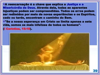 39
A reencarnação é a chave que explica a Justiça e a
Misericórdia de Deus. Através dela, todas as aparentes
injustiças podem ser compreendidas. Todos os erros podem
ser redimidos por meio de novas experiências e os Espíritos,
cedo ou tarde, encontram o caminho do Bem.
"Se a nossa esperança em Cristo se limita apenas a esta
vida, somos os mais infelizes de todos os homens"-
(I Coríntios, 15:19).
 