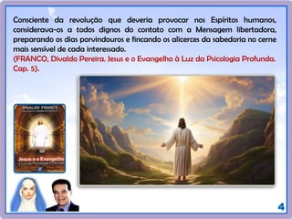 4
Consciente da revolução que deveria provocar nos Espíritos humanos,
considerava-os a todos dignos do contato com a Mensagem libertadora,
preparando os dias porvindouros e fincando os alicerces da sabedoria no cerne
mais sensível de cada interessado.
(FRANCO, Divaldo Pereira. Jesus e o Evangelho à Luz da Psicologia Profunda.
Cap. 5).
 