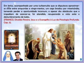 5
Em Jerico, acompanhado por uma turbamulta que se disputava aproximar-
se d'Ele entre empurrões e xinga-mentos, um cego bradou por misericórdia,
temendo perder a oportunidade incomum, e apesar dos obstáculos que o
impediam de acercar-se, foi atendido, recuperando a vista ante o
deslumbramento de todos.
(FRANCO, Divaldo Pereira. Jesus e o Evangelho à Luz da Psicologia Profunda.
Cap. 5).
 