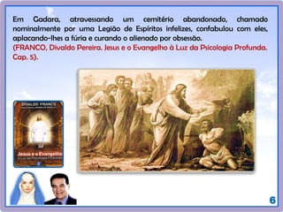 6
Em Gadara, atravessando um cemitério abandonado, chamado
nominalmente por uma Legião de Espíritos infelizes, confabulou com eles,
aplacando-lhes a fúria e curando o alienado por obsessão.
(FRANCO, Divaldo Pereira. Jesus e o Evangelho à Luz da Psicologia Profunda.
Cap. 5).
 