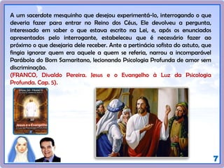 7
A um sacerdote mesquinho que desejou experimentá-lo, interrogando o que
deveria fazer para entrar no Reino dos Céus, Ele devolveu a pergunta,
interessado em saber o que estava escrito na Lei, e, após os enunciados
apresentados pelo interrogante, estabeleceu que é necessário fazer ao
próximo o que desejaria dele receber. Ante a pertinácia sofista do astuto, que
fingia ignorar quem era aquele a quem se referia, narrou a incomparável
Parábola do Bom Samaritano, lecionando Psicologia Profunda de amor sem
discriminação.
(FRANCO, Divaldo Pereira. Jesus e o Evangelho à Luz da Psicologia
Profunda. Cap. 5).
 
