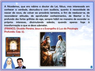 8
A Nicodemos, que era rabino e doutor da Lei, fátuo, mas interessado em
conhecer a verdade, desnudou-a com audácia, quanto à necessidade de
nascer de novo, de volver ao proscênio terrestre, a fim de reeducar-se, de
reconsiderar atitudes, de aprofundar conhecimentos, de libertar o Eu
profundo dos fortes grilhões do ego, sempre hábil na maneira de esconder os
próprios interesses, dissimulando adesão, quando apenas foge à
transformação a que se deve submeter.
(FRANCO, Divaldo Pereira. Jesus e o Evangelho à Luz da Psicologia
Profunda. Cap. 5).
 
