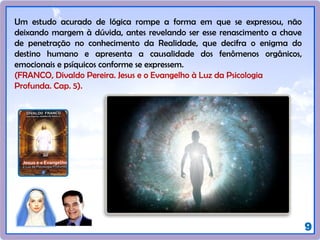 9
Um estudo acurado de lógica rompe a forma em que se expressou, não
deixando margem à dúvida, antes revelando ser esse renascimento a chave
de penetração no conhecimento da Realidade, que decifra o enigma do
destino humano e apresenta a causalidade dos fenômenos orgânicos,
emocionais e psíquicos conforme se expressem.
(FRANCO, Divaldo Pereira. Jesus e o Evangelho à Luz da Psicologia
Profunda. Cap. 5).
 