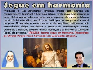 “Ninguém, à Sua semelhança, conseguiu ensinar pelo exemplo um
comportamento favorável à harmonia intima, tendo como base essencial o
amor. Muitos falaram sobre o amor em vários aspectos, sobre a compaixão e o
respeito às leis estatuídas, que têm contribuído para o avanço social e moral
dos povos. No entanto, os ensinamentos do Mestre galileu constituem o mais
extraordinário código que facilita o processo de transformação interior,
auxiliando o indivíduo a vencer as más inclinações e a alcançar as cumeadas
(ápice) do progresso.” (ÂNGELIS, Joanna. Segue em Harmonia. Psicografado
por Divaldo Pereira Franco. Comentado por Suely Caldas Schubert).
 