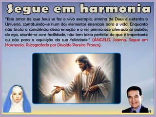 “Esse amor de que Jesus se fez o vivo exemplo, emana de Deus e sustenta o
Universo, constituindo-se num dos elementos essenciais para a vida. Enquanto
não brota a consciência dessa emoção e o ser permanece aferrado às paixões
do ego, aturde-se com facilidade, não tem ideia perfeita do que é importante
ou não para a aquisição da sua felicidade.” (ÂNGELIS, Joanna. Segue em
Harmonia. Psicografado por Divaldo Pereira Franco).
 