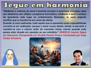 “Mediante a vivência do amor é possível começar e recomeçar inúmeras vezes
sem desânimo nem aflição o programa iluminativo, mediante o qual a sombra
da ignorância cede lugar ao conhecimento libertador, às vezes exigindo
sacrifício que se transforma em coroa de vitória.
Quando se ama realmente, tudo aquilo que se apresenta como impossibilidade
converte-se em realização, porque o amor nunca desiste, jamais se perverte e
mantém-se com o mesmo ardor do momento inicial, mesmo quando tudo
parece estar situado em oposição ao seu ministério.” (ÂNGELIS, Joanna. Segue
em Harmonia. Psicografado por Divaldo Pereira Franco. Comentado por Suely
Caldas Schubert).
 